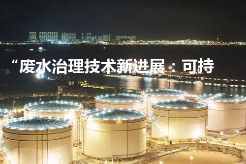 “废水治理技术新进展：可持续、经济、高效”