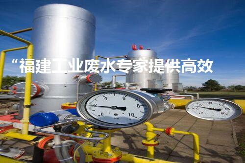 “福建工业废水专家提供高效处理方案，解决废水难题”
