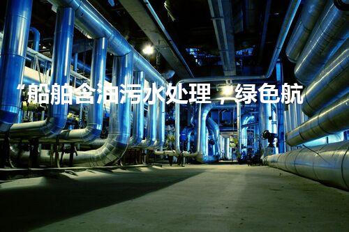 “船舶含油污水处理，绿色航行新篇章”