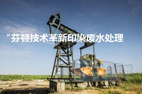 “芬顿技术革新印染废水处理，高效环保新篇章”