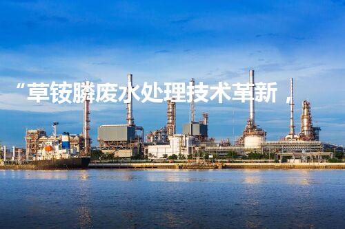 “草铵膦废水处理技术革新，环保效益显著提升”