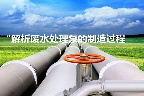 “解析废水处理泵的制造过程及技术”