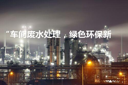 “车间废水处理，绿色环保新篇章”