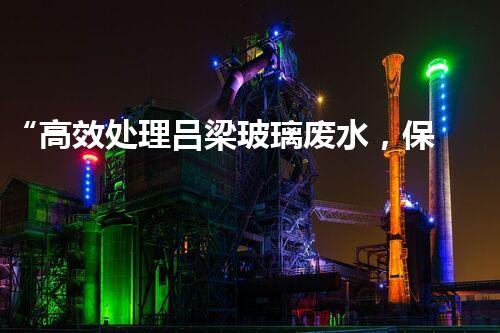 “高效处理吕梁玻璃废水，保护环境共赢未来”