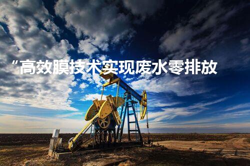 “高效膜技术实现废水零排放”——以昌都废水处理设备生产厂家为例