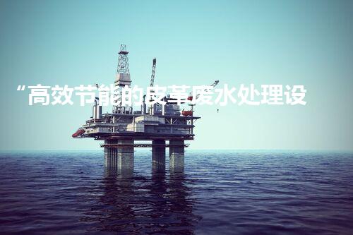 “高效节能的皮革废水处理设备解决方案”