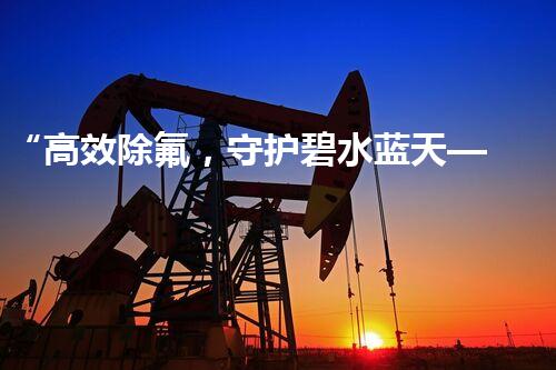 “高效除氟，守护碧水蓝天——废水中氟离子处理新篇章”