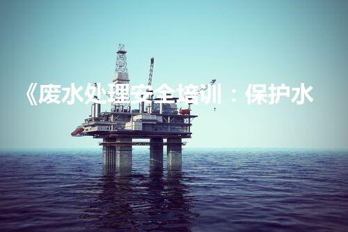 《废水处理安全培训：保护水资源，维护环境安全》