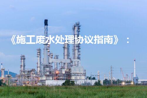 《施工废水处理协议指南》：行业专家讲解处理方案