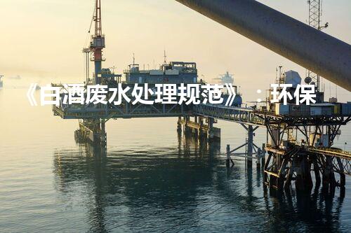 《白酒废水处理规范》：环保取胜，让废水变宝藏