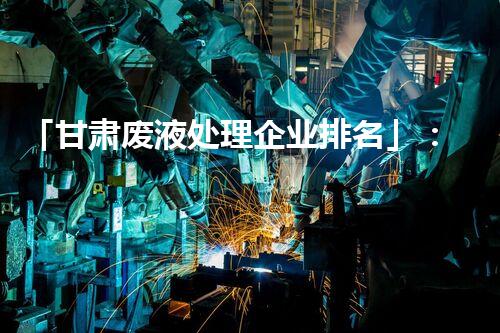 「甘肃废液处理企业排名」：排名前三的废液处理企业及其技术特点分析