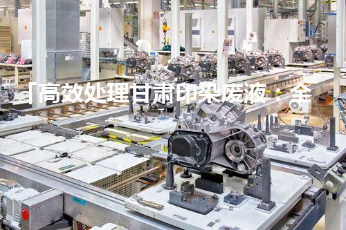「高效处理甘肃印染废液：全方位介绍废液处理设备」