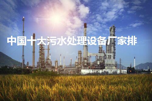 中国十大污水处理设备厂家排名污水处理设备厂家...