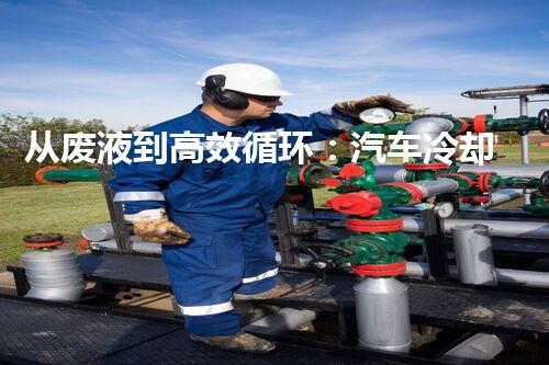 从废液到高效循环：汽车冷却液废液处理全解析