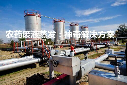 农药废液蒸发：神奇解决方案还是环境噩梦？