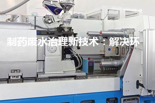 制药废水治理新技术：解决环境难题！