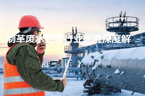 制革废水处理行业标准深度解析！如何达标排放又兼顾经济效益？