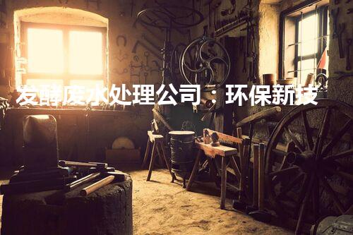发酵废水处理公司：环保新技术的幕后英雄？