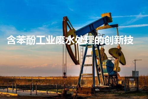 含苯酚工业废水处理的创新技术与以后展望？