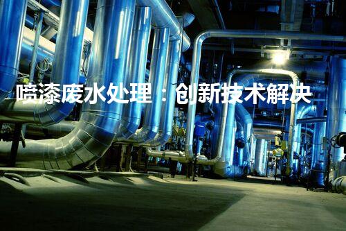 喷漆废水处理：创新技术解决方案？