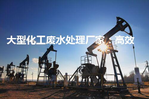 大型化工废水处理厂家：高效处理工业污水，建设绿色生态环境