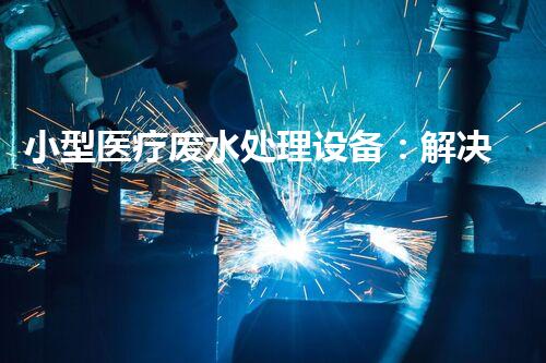 小型医疗废水处理设备：解决医疗废水难题的新利器？