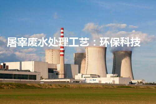 屠宰废水处理工艺：环保科技创新，打造清洁生产新模式！