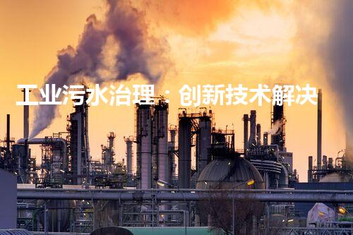 工业污水治理：创新技术解决方案，为环境保护带来新希望！