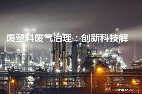 废塑料废气治理：创新科技解决方案，实现环境保护与资源回收的双赢！