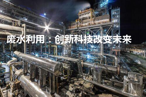 废水利用：创新科技改变未来，你想象不到的奇迹！