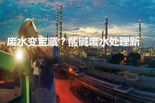 废水变宝藏？酸碱废水处理新技术揭秘