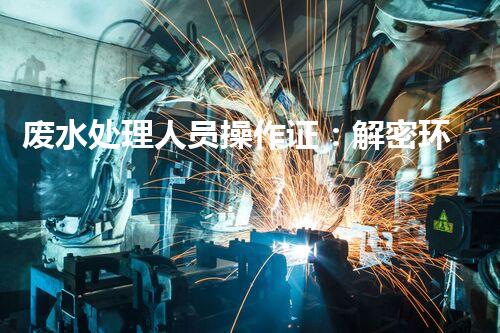 废水处理人员操作证：解密环保行业的金钥匙！