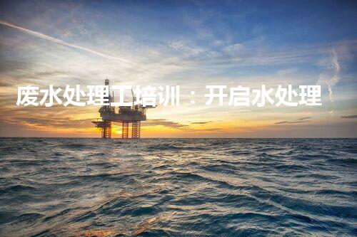 废水处理工培训：开启水处理新时代？
