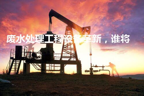 废水处理工程设备革新，谁将引领行业未来？