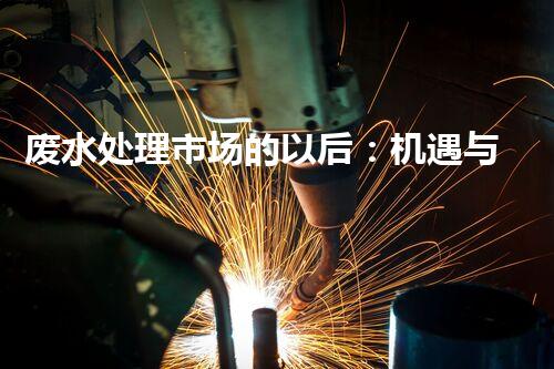 废水处理市场的以后：机遇与挑战并存？