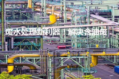 废水处理新利器！解决含油废水难题的创新设备揭秘