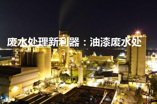 废水处理新利器：油漆废水处理设备的革命性突破！