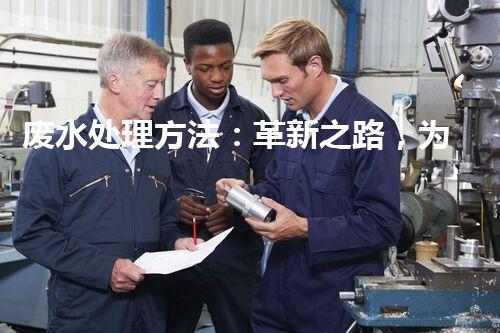 废水处理方法：革新之路，为环境开辟一条绿色通道！