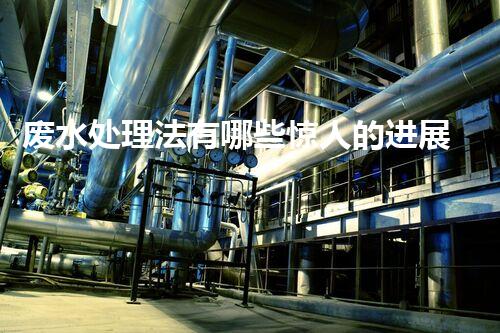 废水处理法有哪些惊人的进展和未来潜力？