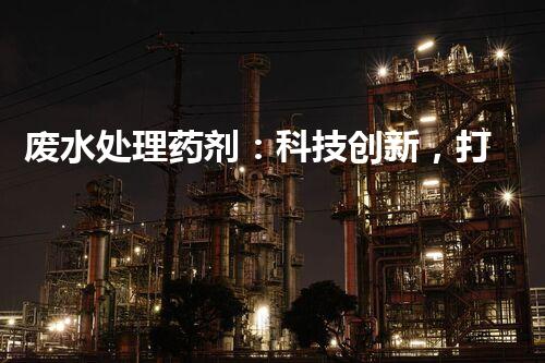 废水处理药剂：科技创新，打造清洁环境！