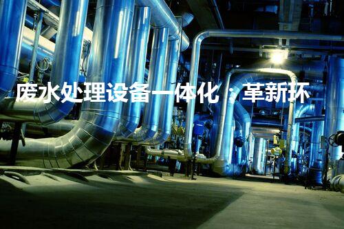 废水处理设备一体化：革新环保行业的颠覆性利器？
