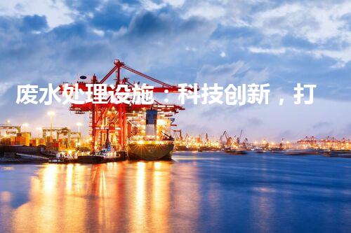 废水处理设施：科技创新，打造清洁环境！