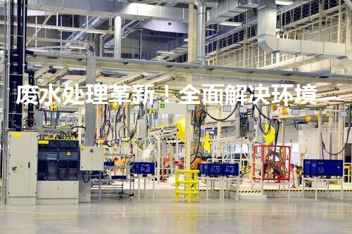 废水处理革新！全面解决环境难题，保护地球家园，你知道吗？