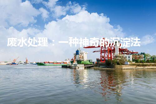 废水处理：一种神奇的沉淀法，能否化解环境危机？