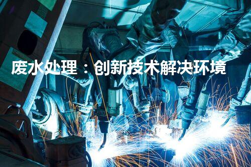 废水处理：创新技术解决环境难题！