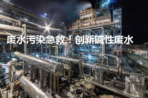 废水污染急救！创新碱性废水处理法，化解环境危机？