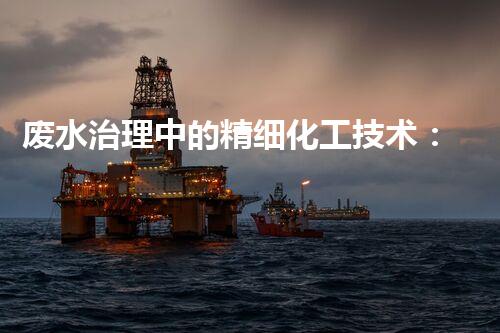 废水治理中的精细化工技术：新思路、新应用和新挑战