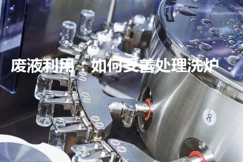 废液利用：如何妥善处理洗炉的副产品