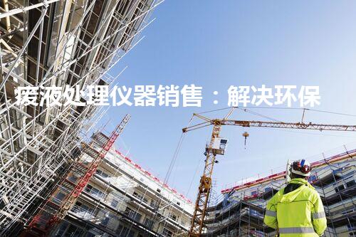 废液处理仪器销售：解决环保难题