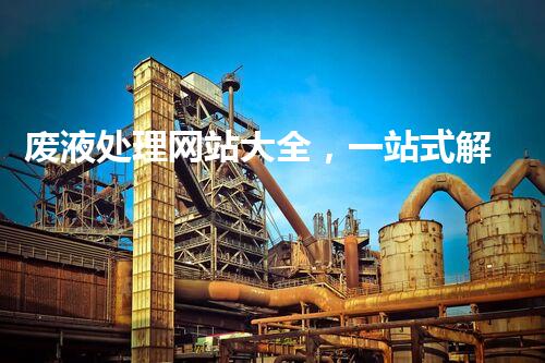 废液处理网站大全，一站式解决处理难题